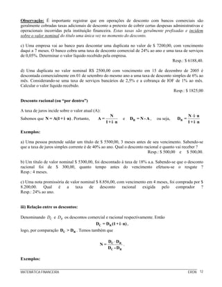 MATEMÁTICA FINANCEIRA ERON 12
Observação: É importante registrar que em operações de desconto com bancos comerciais são
geralmente cobradas taxas adicionais de desconto a pretexto de cobrir certas despesas administrativas e
operacionais incorridas pela instituição financeira. Estas taxas são geralmente prefixadas e incidem
sobre o valor nominal do título uma única vez no momento do desconto.
c) Uma empresa vai ao banco para descontar uma duplicata no valor de $ 7200,00, com vencimento
daqui a 7 meses. O banco cobra uma taxa de desconto comercial de 24% ao ano e uma taxa de serviços
de 0,05%. Determinar o valor líquido recebido pela empresa.
Resp.: $ 6188,40.
d) Uma duplicata no valor nominal R$ 2500,00 com vencimento em 15 de dezembro de 2005 é
descontada comercialmente em 01 de setembro do mesmo ano a uma taxa de desconto simples de 6% ao
mês. Considerando-se uma taxa de serviços bancários de 2,5% e a cobrança de IOF de 1% ao mês.
Calcular o valor líquido recebido.
Resp.: $ 1825,00
Desconto racional (ou “por dentro”)
A taxa de juros incide sobre o valor atual (A):
Sabemos que ⋅N = A(1+ i n) . Portanto,
⋅
N
A =
1+ i n
e RD = N - A , ou seja,
⋅ ⋅
⋅
R
N i n
D =
1+ i n
Exemplos:
a) Uma pessoa pretende saldar um título de $ 5500,00, 3 meses antes de seu vencimento. Sabendo-se
que a taxa de juros simples corrente é de 40% ao ano. Qual o desconto racional e quanto vai receber ?
Resp.: $ 500,00 e $ 500,00.
b) Um título de valor nominal $ 5300,00, foi descontado à taxa de 18% a.a. Sabendo-se que o desconto
racional foi de $ 300,00, quanto tempo antes do vencimento efetuou-se o resgate ?
Resp.: 4 meses.
c) Uma nota promissória de valor nominal $ 8.856,00, com vencimento em 4 meses, foi comprada por $
8.200,00. Qual é a taxa de desconto racional exigida pelo comprador ?
Resp.: 24% ao ano.
iii) Relação entre os descontos:
Denominando CD e RD os descontos comercial e racional respectivamente. Então
⋅C RD = D (1+ i n) ,
logo, por comparação C RD > D . Temos também que
⋅C R
C R
D D
N =
D - D
.
Exemplos:
 
