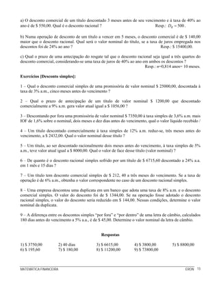 MATEMÁTICA FINANCEIRA ERON 13
a) O desconto comercial de um título descontado 3 meses antes de seu vencimento e à taxa de 40% ao
ano é de $ 550,00. Qual é o desconto racional ? Resp.: 500RD = .
b) Numa operação de desconto de um título a vencer em 5 meses, o desconto comercial é de $ 140,00
maior que o desconto racional. Qual será o valor nominal do título, se a taxa de juros empregada nos
descontos foi de 24% ao ano ? Resp.: $ 15400,00.
c) Qual o prazo de uma antecipação do resgate tal que o desconto racional seja igual a três quartos do
desconto comercial, considerando-se uma taxa de juros de 40% ao ano em ambos os descontos ?
Resp.: n=0,814 anos= 10 meses.
Exercícios [Desconto simples]:
1 – Qual o desconto comercial simples de uma promissória de valor nominal $ 25000,00, descontada à
taxa de 3% a.m., cinco meses antes do vencimento ?
2 – Qual o prazo de antecipação de um título de valor nominal $ 1200,00 que descontado
comercialmente a 9% a.m. gera valor atual igual a $ 1056,00 ?
3 – Descontando por fora uma promissória de valor nominal $ 7350,00 à taxa simples de 3,6% a.m. mais
IOF de 1,6% sobre o nominal, dois meses e dez dias antes do vencimento, qual o valor líquido recebido /
4 – Um título descontado comercialmente à taxa simples de 12% a.m. reduz-se, três meses antes do
vencimento, a $ 2432,00. Qual o valor nominal desse título ?
5 – Um título, ao ser descontado racionalmente dois meses antes do vencimento, à taxa simples de 5%
a.m., teve valor atual igual a $ 8000,00. Qual o valor de face desse título (valor nominal) ?
6 – De quanto é o desconto racional simples sofrido por um título de $ 6715,60 descontado a 24% a.a.
em 1 mês e 15 dias ?
7 – Um título tem desconto comercial simples de $ 212, 40 a três meses do vencimento. Se a taxa de
operação é de 6% a.m., obtenha o valor correspondente no caso de um desconto racional simples.
8 – Uma empresa descontou uma duplicata em um banco que adota uma taxa de 8% a.m. e o desconto
comercial simples. O valor do desconto foi de $ 1344,00. Se na operação fosse adotado o desconto
racional simples, o valor do desconto seria reduzido em $ 144,00. Nessas condições, determine o valor
nominal da duplicata.
9 – A diferença entre os descontos simples “por fora” e “por dentro” de uma letra de câmbio, calculados
180 dias antes do vencimento a 5% a.a., é de $ 45,00. Determine o valor nominal da letra de câmbio.
Respostas
1) $ 3750,00 2) 40 dias 3) $ 6615,00 4) $ 3800,00 5) $ 8800,00
6) $ 195,60 7) $ 180,00 8) $ 11200,00 9) $ 73800,00
 