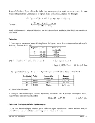 MATEMÁTICA FINANCEIRA ERON 15
Sejam 1 2 3, , ,..., kN N N N os valores dos títulos com prazos respectivos iguais a 1 2 3, , ,..., kn n n n e i a taxa
de desconto comercial. Chamando de n o prazo médio (ponderado), teremos, por definição:
1 2 1 1 2 2( )k k kN N N i n N i n N i n N i n+ + + ⋅ ⋅ = ⋅ ⋅ + ⋅ ⋅ + + ⋅ ⋅
Portanto:
⋅ ⋅ ⋅1 1 2 2 k k
1 2 k
N n + N n + + N n
n =
N + N + + N
Isto é, o prazo médio é a média ponderada dos prazos dos títulos, sendo os pesos iguais aos valores de
cada título.
Exemplos:
a) Uma empresa apresenta o borderô de duplicatas abaixo para serem descontadas num banco à taxa de
desconto comercial de 2% a.m..
Duplicata Valor Prazo até o
vencimento
A 20.000 30 dias
B 40.000 65 dias
C 80.000 82 dias
i) Qual o valor líquido recebido pela empresa ? ii) Qual o prazo médio ?
Resp.: i) $ 133.493,34 ii) 69,71n = dias
b) No seguinte borderô, suponha que cada duplicata seja descontada à taxa de desconto indicada.
Duplicata Valor Prazo até o
vencimento
Taxa de
desconto
A 40.000 20 dias 1,5% a.m.
B 50.000 35 dias 2% a.m.
C 25.000 50 dias 2,5% a.m.
i) Qual seu valor líquido ?
ii) Com qual taxa (constante) de desconto deveríamos descontar o total do borderô, no seu prazo médio,
para obtermos o mesmo valor líquido ?
Resp.: i) $ 112.391,67 ii) 2,06% a.m.
Exercícios [Conjunto de títulos e prazo médio]:
1 – Em cada borderô a seguir, suponha que as duplicatas sejam descontadas à taxa de desconto de 1,8%
a.m.. Obtenha o valor líquido do borderô e o prazo médio em cada caso:
 