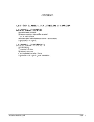 MATEMÁTICA FINANCEIRA ERON 2
CONTEÚDOS
1. HISTÓRIA DA MATEMÁTICA COMERCIAL E FINANCEIRA
2. CAPITALIZAÇÃO SIMPLES
Juro simples e montante
Desconto simples: comercial e racional
Taxa de juros efetiva
Desconto para um conjunto de títulos e prazo médio
Equivalência de capitais.
3. CAPITALIZAÇÃO COMPOSTA
Juro composto
Taxas equivalentes
Desconto composto
Convenção exponencial e linear
Equivalência de capitais (juros compostos).
 