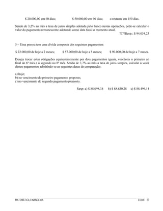 MATEMÁTICA FINANCEIRA ERON 20
$ 20.000,00 em 60 dias; $ 50.000,00 em 90 dias; o restante em 150 dias.
Sendo de 3,2% ao mês a taxa de juros simples adotada pelo banco nestas operações, pede-se calcular o
valor do pagamento remanescente adotando como data focal o momento atual.
????Resp.: $ 94.054,23
5 – Uma pessoa tem uma dívida composta dos seguintes pagamentos:
$ 22.000,00 de hoje a 2 meses; $ 57.000,00 de hoje a 5 meses; $ 90.000,00 de hoje a 7 meses.
Deseja trocar estas obrigações equivalentemente por dois pagamentos iguais, vencíveis o primeiro ao
final do 6º mês e o segundo no 8º mês. Sendo de 3,7% ao mês a taxa de juros simples, calcular o valor
destes pagamentos admitindo-se as seguintes datas de comparação:
a) hoje;
b) no vencimento do primeiro pagamento proposto;
c) no vencimento do segundo pagamento proposto.
Resp: a) $ 88.098,38 b) $ 88.630,28 c) $ 88.496,14
 
