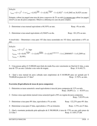 MATEMÁTICA FINANCEIRA ERON 23
Solução:
1 12
121 1(1 ) 1 (1,02) 1 (1,02) 1 (1,02) 1 0,2682 ou 26,82% ao ano
q ano meses
t mês mês
anual t anuali i i= + − ⇒ = − = − = − ≅
Portanto, cobrar (ou pagar) uma taxa de juros compostos de 2% ao mês é o mesmo que cobrar (ou pagar)
26,82% ao ano de juros compostos. Observe a diferença no caso de juros simples.
2 – Determinar a taxa mensal equivalente a 60,103% ao ano. Resp.: 4% ao mês.
3 – Determinar a taxa anual equivalente a 0,19442% ao dia. Resp.: 101,22% ao ano.
4 (resolvido) – Determinar a taxa para 183 dias (taxa acumulada em 183 dias), equivalente a 65% ao
ano.
Solução:
183
183183
0,5083333331 360
183
183
(1 ) 1, logo
(1 0,65) 1 (1,65) 1 (1,65) 1 1,289894937 1 0,2899 ou
28,99%
q
t
dias t
diasdias
ano dias
dias
dias
i i
i
i
= + −
= + − = − = − ≅ − ≅
=
5 – Uma pessoa aplica $ 15.000,00 num título de renda fixa com vencimento no final de 61 dias, a uma
taxa de 72% ao ano. Calcular o seu valor de resgate. Resp.: $ 16.443,73.
6 – Qual a taxa mensal de juros cobrada num empréstimo de $ 64.000,00 para ser quitado por $
79.600,00 no prazo de 117 dias? Resp.: 5,752% ao mês.
Exercícios [Equivalência de taxas de juros compostos]:
1 – Determine as taxas semestral e anual equivalentes à taxa de juros compostos de 3,2% ao mês.
Resp.: 20,80% a.s. e 45,93% a.a.
2 – Estime a taxa equivalente mensal à taxa semestral igual a 58% no regime de juros compostos.
Resp.: 7,9219% a.m.
3 – Determinar a taxa para 491 dias, equivalente a 5% ao mês. Resp.: 122,23% para 491 dias.
4 – Determinar a taxa para 27 dias, equivalente a 13% ao trimestre. Resp.: 3,73% em 27 dias.
5 – Qual o montante produzido pela aplicação de $ 580.000,00, à taxa de 175% ao ano, pelo prazo de
213 dias ? Resp.: $ 1.055.277,08.
 