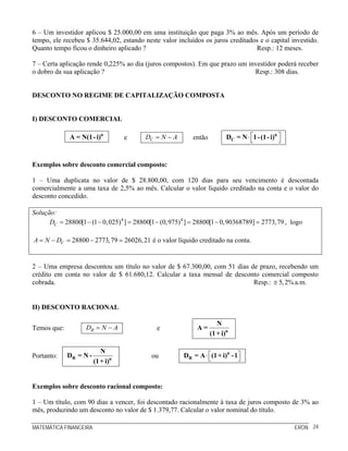 MATEMÁTICA FINANCEIRA ERON 24
6 – Um investidor aplicou $ 25.000,00 em uma instituição que paga 3% ao mês. Após um período de
tempo, ele recebeu $ 35.644,02, estando neste valor incluídos os juros creditados e o capital investido.
Quanto tempo ficou o dinheiro aplicado ? Resp.: 12 meses.
7 – Certa aplicação rende 0,225% ao dia (juros compostos). Em que prazo um investidor poderá receber
o dobro da sua aplicação ? Resp.: 308 dias.
DESCONTO NO REGIME DE CAPITALIZAÇÃO COMPOSTA
I) DESCONTO COMERCIAL
n
A = N(1-i) e CD N A= − então ⎡ ⎤⋅⎣ ⎦
n
CD = N 1-(1-i)
Exemplos sobre desconto comercial composto:
1 – Uma duplicata no valor de $ 28.800,00, com 120 dias para seu vencimento é descontada
comercialmente a uma taxa de 2,5% ao mês. Calcular o valor líquido creditado na conta e o valor do
desconto concedido.
Solução:
4 4
28800[1 (1 0,025) ] 28800[1 (0,975) ] 28800[1 0,90368789] 2773,79CD = − − = − = − = , logo
28800 2773,79 26026,21CA N D= − = − = é o valor líquido creditado na conta.
2 – Uma empresa descontou um título no valor de $ 67.300,00, com 51 dias de prazo, recebendo um
crédito em conta no valor de $ 61.680,12. Calcular a taxa mensal de desconto comercial composto
cobrada. Resp.: 5,2%≅ a.m.
II) DESCONTO RACIONAL
Temos que: RD N A= − e n
N
A =
(1+ i)
Portanto: R n
N
D = N -
(1+ i)
ou ⎡ ⎤⋅⎣ ⎦
n
RD = A (1+ i) -1
Exemplos sobre desconto racional composto:
1 – Um título, com 90 dias a vencer, foi descontado racionalmente à taxa de juros composto de 3% ao
mês, produzindo um desconto no valor de $ 1.379,77. Calcular o valor nominal do título.
 