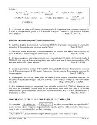MATEMÁTICA FINANCEIRA ERON 25
Solução:
3
1379,77 1379,77 0,915141659
(1 ) (1 0,03)
R n
N N
D N N N N
i
= − ⇔ = − ⇔ ≅ −
+ +
1379,77
1379,77 0,915141659 1379,77 0,08485834
0,08485834
16259,69
N N N N
N
≅ − ⇔ = ⇔ =
=
2 – O cliente de um banco verificou que em uma operação de desconto racional composto comprazo de
7 meses, o valor presente é igual a 82% de seu valor de resgate. Determine a taxa mensal de desconto
dessa operação. Resp.: 2,88%≅ a.m.
Exercícios [Descontos compostos (comercial e racional)]:
1 – Calcule o desconto de um título de valor nominal $ 600,00, descontado 5 meses antes do vencimento
a uma taxa de desconto racional composto igual a 4% a.m. Resp.: $ 106,84
2 – Determine o valor do desconto racional composto de um título de $ 40.000,00 com vencimento no
prazo de 85 dias, a uma taxa de juros compostos de 1% a.m. Resp.: $ 1.111,96
3 – Uma empresa possui uma nota promissória com vencimento para 90 dias e valor nominal igual a $
34.000,00. Se a empresa descontasse por dentro esse titulo a uma taxa de juros compostos igual a 5%
a.m., qual seria o valor líquido recebido ? Resp.: $ 29.370,48
4 – Uma nota promissória no valor de $ 60.000,00 foi resgatada 68 dias antes do vencimento com uma
taxa de desconto por dentro de 15% ao ano. Determine o valor do principal dessa operação no regime de
juros compostos. Resp.: $ 58.436,76
5 – Uma duplicata no valor de $ 8.000,00 foi descontada 4 meses antes do vencimento, a uma taxa de
desconto comercial composto igual a 3% a.m. Calcule o valor líquido da operação e o desconto sofrido
pelo título. Resp.: $ 7.082,34 e $ 917,66.
6 – Um título com vencimento no prazo de 1 ano tem valor nominal de $ 27.000,00. Sabendo-se que
esse título foi descontado 5 meses antes do seu vencimento, num banco que cobra 0,3% de taxa
administrativa e que a taxa corrente de desconto racional composto é de 2 % ao mês. Quanto recebeu o
proprietário do título ? Resp.: $ 24.373,73.
COMPARAÇÃO ENTRE OS DOIS PROCESSOS DE CAPITALIZAÇÃO
As expressões: (1 )M C i n= + ⋅ e (1 )n
M C i= + nos dão o montante M de um capital inicial C
a juros simples e juros compostos, respectivamente, suponha que C e i são constantes. Desse modo,
passa-se a ter M como função de n nas duas expressões.
(1 )SM C i n= + ⋅ , função montante simples. Observe que esta é uma função do 1° grau.
 
