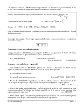 MATEMÁTICA FINANCEIRA ERON 27
Um capital no valor de $ 5.000,00 foi aplicado por 3 meses e 15 dias à taxa de juros compostos de 4%
ao mês. Calcular o valor de resgate dessa aplicação utilizando a convenção linear.
Solução: Podemos escrever o prazo do seguinte modo:
1
3 15 3
2m
p
q
n meses dias meses mês= + = + .
Utilizando a convenção linear, temos: 3 1
5000(1 0,04) 1 0,04
2
M
⎛ ⎞
= + ⋅ + ⋅⎜ ⎟
⎝ ⎠
Ou seja, ( )3
5000(1,04) 1 0,02 5000(1,124864)(1,02) 5736,81M = ⋅ + = = .
Observe que este valor do montante é maior que o mesmo calculado usando juros simples ou a fórmula
dos juros compostos.
Convenção Exponencial : A convenção exponencial adota juros compostos sobre todo o período (parte
inteira e fracionária).
n
M = C(1+ i)
Exemplo envolvendo convenção exponencial:
Uma pessoa aplicou $ 10.000,00 a juros compostos de 15% ao ano, pelo prazo de 3 anos e 8 meses.
Determine o montante da aplicação ao final do prazo, admitindo-se:
a) a convenção linear; b) a convenção exponencial.
Resp.: a) $ 16.729,62 b) $ 16.693,94.
Exercícios – convenção linear e exponencial
1 – Um capital no valor de $ 5.000,00 foi aplicado por 3 meses e 15 dias a uma taxa de 4% a.m. no
regime de capitalização composta. Determine o valor de resgate desta aplicação
a) adotando a convenção linear;
b) adotando a convenção exponencial. Resp.: a) $ 5.736,81 b) $ 5.735,70
2 – O valor de $ 68.000,00 foi resgatado após ter sido aplicado por 2 meses e 3 dias a uma taxa de 8%
a.m. no regime de capitalização composta com convenção linear. Determine o capital aplicado.
Resp.: $ 57.836,35
3 – Uma pessoa tomou um empréstimo de $ 2600,00 em 18 de fevereiro de 2002, a uma taxa de juros
compostos mensal de 5%. Sabendo que liquidou sua dívida em 10 de maio do mesmo ano, qual valor
pago usando a convenção linear ? resp.: $ 2.966,83
4 – Prove que um capital C aplicado no regime de capitalização composta com convenção linear produz
um montante maior do que o obtido utilizando-se a convenção exponencial.
 