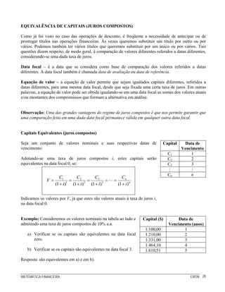 MATEMÁTICA FINANCEIRA ERON 28
EQUIVALÊNCIA DE CAPITAIS (JUROS COMPOSTOS)
Como já foi visto no caso das operações de desconto, é freqüente a necessidade de antecipar ou de
prorrogar títulos nas operações financeiras. Às vezes queremos substituir um título por outro ou por
vários. Podemos também ter vários títulos que queremos substituir por um único ou por vários. Tais
questões dizem respeito, de modo geral, à comparação de valores diferentes referidos a datas diferentes,
considerando-se uma dada taxa de juros.
Data focal – é a data que se considera como base de comparação dos valores referidos a datas
diferentes. A data focal também é chamada data de avaliação ou data de referência.
Equação de valor – a equação de valor permite que sejam igualados capitais diferentes, referidos a
datas diferentes, para uma mesma data focal, desde que seja fixada uma certa taxa de juros. Em outras
palavras, a equação de valor pode ser obtida igualando-se em uma data focal as somas dos valores atuais
e/ou montantes dos compromissos que formam a alternativa em análise.
Observação: Uma das grandes vantagens do regime de juros compostos é que nos permite garantir que
uma comparação feita em uma dada data focal permanece válida em qualquer outra data focal.
Capitais Equivalentes (juros compostos)
Seja um conjunto de valores nominais e suas respectivas datas de
vencimento:
Adotando-se uma taxa de juros compostos i, estes capitais serão
equivalentes na data focal 0, se:
31 2
1 2 3
(1 ) (1 ) (1 ) (1 )
n
n
C CC C
V
i i i i
= = = = =
+ + + +
Indicamos os valores por V, já que estes são valores atuais à taxa de juros i,
na data focal 0.
Capital Data de
Vencimento
C1 1
C2 2
C3 3
Cn n
Exemplo: Consideremos os valores nominais na tabela ao lado e
admitindo uma taxa de juros compostos de 10% a.a.
a) Verificar se os capitais são equivalentes na data focal
zero.
b) Verificar se os capitais são equivalentes na data focal 3.
Resposta: são equivalentes em a) e em b).
Capital ($) Data de
Vencimento (anos)
1.100,00 1
1.210,00 2
1.331,00 3
1.464,10 4
1.610,51 5
 