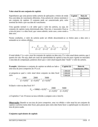 MATEMÁTICA FINANCEIRA ERON 29
Valor atual de um conjunto de capitais
Suponhamos que uma pessoa tenha carteira de aplicações e títulos de renda
fixa com datas de vencimento diferentes. Esta carteira de valores nominais é
um conjunto de capitais. O conjunto pode ser caracterizado pelo valor
nominal do título e por sua data de vencimento:
Uma questão normal é a de saber qual o valor da carteira, ou seja, do
conjunto de capitais numa determinada data. Para isto, é necessário fixar-se
a taxa de juros i e a data focal, que vamos admitir, neste caso, como sendo a
data zero.
Capital Data de
Vencimento
C1 1
C2 2
C3 3
Cn n
Nestas condições, o valor da carteira pode ser obtido descontando-se os títulos para a data zero e
somando-se os valores obtidos:
31 2
1 2 3
(1 ) (1 ) (1 ) (1 )
n
n
C CC C
V
i i i i
= + + + +
+ + + +
O total obtido V é o valor atual do conjunto de capitais na data zero. É o valor atual desta carteira, que é
quanto ela vale. Ou seja, dado um custo de oportunidade de capital (a taxa de juros vigente no mercado)
e uma data de comparação, podemos dizer que o valor atual naquela data “mede” o valor da carteira.
Exemplo: Admitamos o conjunto de capitais na tabela ao lado e
uma taxa de juros compostos de 3% a.m.
a) pergunta-se qual o valor atual deste conjunto na data focal
zero:
6 12 15
1000 2000 5000
(1 0,03) (1 0,03) (1 0,03)
V = + +
+ + +
Capital ($) Data de
Vencimento (Mês)
1.000,00 6
2.000,00 12
5.000,00 15
b) Qual o valor na data focal 10 ?
4
10 2 5
2000 5000
1000(1 0,03)
(1 0,03) (1 0,03)
V = + + +
+ +
c) Capitalize V em 10 meses na taxa referida e compare com o item b).
Observação: Quando se usa taxa de juros compostos, uma vez obtido o valor atual de um conjunto de
capitais (carteira) numa data focal, para passar para outra data basta fazer a capitalização ou desconto à
taxa de juros usada.
Conjuntos equivalentes de capitais
 