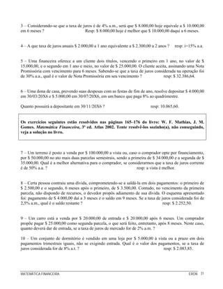 MATEMÁTICA FINANCEIRA ERON 31
3 – Considerando-se que a taxa de juros é de 4% a.m., será que $ 8.000,00 hoje equivale a $ 10.000,00
em 6 meses ? Resp: $ 8.000,00 hoje é melhor que $ 10.000,00 daqui a 6 meses.
4 – A que taxa de juros anuais $ 2.000,00 a 1 ano equivalente a $ 2.300,00 a 2 anos ? resp: i=15% a.a.
5 – Uma financeira oferece a um cliente dois títulos, vencendo o primeiro em 1 ano, no valor de $
15.000,00, e o segundo em 1 ano e meio, no valor de $ 25.000,00. O cliente aceita, assinando uma Nota
Promissória com vencimento para 6 meses. Sabendo-se que a taxa de juros considerada na operação foi
de 30% a.a., qual é o valor de Nota Promissória em seu vencimento ? resp: $ 32.386,64.
6 – Uma dona de casa, prevendo suas despesas com as festas de fim de ano, resolve depositar $ 4.000,00
em 30/03/20X6 e $ 5.000,00 em 30/07/20X6, em um banco que paga 8% ao quadrimestre.
Quanto possuirá a depositante em 30/11/20X6 ? resp: 10.065,60.
Os exercícios seguintes estão resolvidos nas páginas 165–176 do livro: W. F. Mathias, J. M.
Gomes. Matemática Financeira, 3ª ed. Atlas 2002. Tente resolvê-los sozinho(a), não conseguindo,
veja a solução no livro.
7 – Um terreno é posto a venda por $ 100.000,00 a vista ou, caso o comprador opte por financiamento,
por $ 50.000,00 no ato mais duas parcelas semestrais, sendo a primeira de $ 34.000,00 e a segunda de $
35.000,00. Qual é a melhor alternativa para o comprador, se considerarmos que a taxa de juros corrente
é de 50% a.a. ? resp: a vista é melhor.
8 – Certa pessoa contraiu uma dívida, comprometendo-se a saldá-la em dois pagamentos: o primeiro de
$ 2.500,00 e o segundo, 6 meses após o primeiro, de $ 3.500,00. Contudo, no vencimento da primeira
parcela, não dispondo de recursos, o devedor propôs adiamento de sua dívida. O esquema apresentado
foi: pagamento de $ 4.000,00 daí a 3 meses e o saldo em 9 meses. Se a taxa de juros considerada foi de
2,5% a.m., qual é o saldo restante ? resp: $ 2.252,50.
9 – Um carro está a venda por $ 20.000,00 de entrada e $ 20.000,00 após 6 meses. Um comprador
propõe pagar $ 25.000,00 como segunda parcela, o que será feito, entretanto, após 8 meses. Neste caso,
quanto deverá dar de entrada, se a taxa de juros de mercado for de 2% a.m. ?
10 – Um conjunto de dormitório é vendido em uma loja por $ 5.000,00 à vista ou a prazo em dois
pagamentos trimestrais iguais, não se exigindo entrada. Qual é o valor dos pagamentos, se a taxa de
juros considerada for de 8% a.t. ? resp: $ 2.083,85.
 