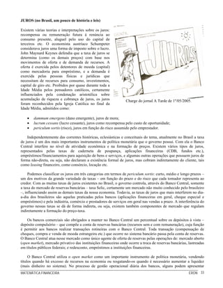 MATEMÁTICA FINANCEIRA ERON 33
JUROS (no Brasil, um pouco de história e leis)
Existem várias teorias e interpretações sobre os juros:
recompensa ou remuneração futura à renúncia ao
consumo presente, aluguel pelo uso do capital de
terceiros etc. O economista austríaco Schumpeter
considerava juros uma forma de imposto sobre o lucro.
John Maynard Keynes defendia que a taxa de juros se
determina (como os demais preços) com base nos
movimentos de oferta e de demanda de recursos. A
oferta é exercida pelos detentores de moeda (capital)
como mercadoria para empréstimo, e a demanda é
exercida pelas pessoas físicas e jurídicas que
necessitam de recursos para consumo, investimentos,
capital de giro etc. Proibidos por quase durante toda a
Idade Média pelos pensadores católicos, certamente
influenciados pela condenação aristotélica sobre
acumulação de riqueza e cobrança de juros, os juros
foram reconhecidos pela Igreja Católica no final da
Idade Média, admitidos como:
Charge do jornal A Tarde de 1º/05/2005.
• dammum emergens (dano emergente), juros de mora;
• lucrum cessans (lucro cessante), juros como recompensa pelo custo de oportunidade;
• periculum sortis (risco), juros em função do risco assumido pelo emprestador.
Independentemente das correntes históricas, eclesiásticas e conceituais do tema, atualmente no Brasil a taxa
de juros é um dos mais importantes instrumentos de política monetária que o governo possui. Com ela o Banco
Central interfere no nível de atividade econômica e na formação de preços. Existem vários tipos de juros,
representados pelas taxas de caderneta de poupança, aplicações financeiras (CDB, fundos etc.),
empréstimos/financiamentos para aquisição de bens e serviços, e algumas outras operações que possuem juros de
forma não-direta, ou seja, não declaram a existência formal de juros, mas cobram indiretamente do cliente, tais
como leasing financeiro, como consórcio, locação etc.
Podemos classificar os juros em três categorias em termos de periculum sortis: curto, médio e longo prazos –
um dos motivos da grande variedade de taxas – em função do prazo e do risco que cada tomador representa ao
credor. Com as muitas taxas de juros existentes no Brasil, o governo controla, através do Banco Central, somente
a taxa do mercado de reservas bancárias – taxa Selic, certamente um mercado não muito conhecido pelo brasileiro
–, influenciando assim as demais taxas da nossa economia. Todavia, as taxas de juros que mais interferem no dia-
a-dia dos brasileiros são aquelas praticadas pelos bancos (aplicações financeiras em geral, cheque especial e
empréstimos) e pela indústria, comércio e prestadores de serviços em geral nas vendas a prazo. A interferência do
governo nessas taxas se dá de forma indireta, ou seja, existem também componentes de mercado que regulam
indiretamente a formação do preço-taxa.
Os bancos comerciais são obrigados a manter no Banco Central um percentual sobre os depósitos à vista –
depósito compulsório – que compõe a conta de reservas bancárias (recursos sem e com remuneração), cuja função
é permitir aos bancos realizar transações rotineiras com o Banco Central. Toda transação (compensação de
cheques, compra e venda de moeda estrangeira etc.) que ocorre no sistema bancário passa pela conta de reservas.
O Banco Central atua nesse mercado como único agente de oferta de reservas pelas operações de: mercado aberto
(open market), mercado privativo das instituições financeiras onde ocorre a troca de reservas bancárias, lastreadas
em títulos públicos federais; e redesconto, empréstimos a instituições financeiras.
O Banco Central utiliza o open market como um importante instrumento de política monetária, vendendo
títulos quando há excesso de recursos na economia ou resgatando-os quando é necessário aumentar a liquidez
(mais dinheiro no sistema). No processo de gestão operacional diária dos bancos, alguns podem apresentar
 