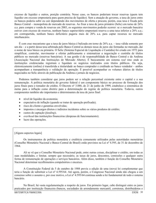 MATEMÁTICA FINANCEIRA ERON 34
excesso de liquidez e outros, posição contrária. Nesse caso, os bancos poderiam trocar reservas (quem tem
liquidez em excesso emprestaria para quem precisa de liquidez). Sem a atuação do governo, a taxa de juros entre
os bancos poderia subir ou cair dependendo dos movimentos de oferta e procura; porém, essa taxa é fixada pelo
Banco Central – monopolista do mercado de reservas. Ao fixar a taxa de juros primário (Selic) em torno de 26%
a.a. para compra e venda de reservas em 2003, os seguintes movimentos poderão ocorrer: se o mercado bancário
estiver com excesso de reservas, nenhum banco superavitário emprestará reserva a uma taxa inferior a 26% a.a.;
em contrapartida, nenhum banco deficitário pagaria mais de 26% a.a. para captar recursos no mercado
interbancário.
É com esse mecanismo que a taxa de juros básica é balizada em torno de 26% a.a. – taxa válida somente por
um dia – e a partir dessa taxa arbitrada pelo Banco Central as demais taxas de juros são formadas no mercado, daí
o nome de taxa básica ou primária. O Selic (Sistema Especial de Liquidação e Custódia) foi criado em 1972 para
simplificar, controlar, movimentar e ofertar publicamente e sistematizar a negociação e custódia de títulos
públicos no mercado (reservas bancárias). A sua gestão é de responsabilidade do Banco Central e da Andima
(Associação Nacional das Instituições do Mercado Aberto). É basicamente um sistema real time onde as
instituições credenciadas registram e liquidam os negócios realizados com títulos públicos. Ou seja,
eletronicamente (online) é transferida a titularidade ao banco comprador e creditado ao banco vendedor – ambos
acompanham a transparência e validação da operação. É possível acompanhar os volumes diários de títulos
negociados no Selic através de publicação da Andima e jornais de negócios.
Podemos também considerar que juros podem ser a relação percentual existente entre o capital e a sua
remuneração. A política monetária do governo federal é um componente básico no processo de formação dos
juros finais para o tomador de crédito. O Decreto nº 3.088, de 21 de junho de 1999, estabelece a sistemática de
metas para a inflação como diretriz para a determinação do regime de política monetária. Todavia, outros
componentes também são importantes e determinantes da taxa de juros final:
• nível de liquidez da economia;
• expectativa de inflação (quando se tratar de operação prefixada);
• risco do cliente e garantias envolvidas;
• impostos e encargos diretos e indiretos incidentes sobre os vários produtos de crédito;
• custos de captação (funding);
• overhead das instituições financeiras (despesas de funcionamento);
• lucro das operações.
[Alguns aspectos legais]
Os instrumentos de política monetária e creditícia comumente utilizados pelas autoridades monetárias
(Conselho Monetário Nacional e Banco Central do Brasil) estão previstos na Lei nº 4.595, de 31 de dezembro de
1964.
Ali se vê que o Conselho Monetário Nacional pode, entre outras coisas, disciplinar o crédito, em todas as
suas modalidades, e limitar, sempre que necessário, as taxas de juros, descontos, comissões e qualquer outra
forma de remuneração de operações e serviços bancários. Além disso, também é função do Conselho Monetário
Nacional determinar recolhimentos compulsórios e encaixes.
A Constituição Federal de 5 de outubro de 1988 previu a edição de uma (nova) lei complementar que
teria a função de substituir a Lei nº 4.595/64. Até agora, porém, o Congresso Nacional ainda não chegou a um
consenso sobre o assunto e, por esse motivo, a Lei nº 4.595/64 continua sendo a lei fundamental de todo o sistema
bancário.
No Brasil, há vasta regulamentação a respeito de juros. Em primeiro lugar, cabe distinguir entre os juros
praticados por instituição financeira (bancos, sociedades de arrendamento mercantil, corretoras, distribuidoras e
 