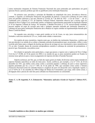 MATEMÁTICA FINANCEIRA ERON 35
outras instituições integrante do Sistema Financeiro Nacional) dos juros praticados por particulares em geral
(pessoas físicas e pessoas jurídicas que não se qualificam como instituição financeira).
No primeiro caso, prevalece o princípio da liberdade na estipulação dos juros, devendo-se observar,
contudo, o seguinte: as instituições financeiras são proibidas de praticar o anatocismo (cobrança de juros sobre
juros em períodos inferiores a um ano; Decreto nº 22.626, de 7 de abril de 1933 – a Lei de Usura – , art. 4º,
combinado com a Súmula nº 121, do Supremo Tribunal Federal; importante observar que a mesma regra foi
adotada no Novo Código Civil, ressalvadas, porém, as hipóteses expressamente autorizadas na legislação (Súmula
nº 93 do Supremo Tribunal de Justiça. No momento, a Medida Provisória nº 2.170, sucessivamente reeditada,
procura ampliar tal regra de exceção para toda e qualquer operação realizada por instituição financeira; a
cobrança de juros pelas instituições financeiras deve obedecer às regras contidas na regulamentação baixada pelo
Banco Central do Brasil.
No segundo caso, prevalece a regra geral contida na Lei de Usura, ou seja, juros remuneratórios são
limitados a uma taxa máxima de 12% a.a., sendo ainda vedado o anatocismo.
Em matéria de juros moratórios, importa notar que, no âmbito das instituições financeiras, a prática que
tem prevalecido é no sentido de se cobrar a chamada comissão de permanência (que, em princípio, reflete o custo
ocorrido pelo banco para a rolagem do funding que deixou de ser pago em seu vencimento) e juros moratórios de
1% ao mês. Contudo, diante da crescente jurisprudência contrária à cobrança da comissão de permanência, é
possível que, futuramente, essa prática cesse.
Em relação às operações entre particulares, a regra que passou a vigorar com a vigência do Novo Código
Civil (Lei nº 10.406, de 10 de janeiro de 2002) é no sentido de que os juros moratórios podem ser fixados às
mesmas taxas aplicáveis para a mora no pagamento de impostos devidos à Fazenda Nacional.
Importa esclarecer, por fim, que, ao lado das regras gerais já citadas, há diversas outras regras tratando de
aspectos bastante específicos ao redor do tema juros. Assim, confira-se, por exemplo, a Lei nº 1.521, de 26 de
dezembro de 1951, que define como crime contra a economia popular a cobrança de juros a taxas superiores
àquelas permitidas por lei; a Lei nº 7.492, de 16 de junho de 1986, que considera crime contra o Sistema
Financeiro Nacional (crime do colarinho branco) a exigência de juros em desacordo com a legislação vigente; a
Lei nº 8.078, de 11 de setembro de 1990 (Código de Defesa do Consumidor), que exige, entre outras coisas, a
divulgação clara e precisa do valor dos juros cobrados nos financiamentos ao consumidor.
Fonte: C. A. Di Augustini, N. S. Zelmanovits. “Matemática Aplicada à Gestão de Negócios”. Editora FGV,
2005.
Consulte também os sites (dentre os muitos que existem)
 