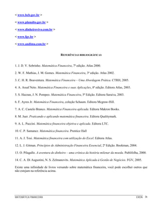 MATEMÁTICA FINANCEIRA ERON 36
< www.bcb.gov.br >
< www.planalto.gov.br >
< www.dinheirovivo.com.br >
< www.fgv.br >
< www.andima.com.br >
REFERÊNCIAS BIBLIOGRÁFICAS
1. J. D. V. Sobrinho. Matemática Financeira, 7ª edição. Atlas 2000.
2. W. F. Mathias, J. M. Gomes. Matemática Financeira, 3ª edição. Atlas 2002.
3. C. H. R. Boaventura. Matemática Financeira – Uma Abordagem Prática. CTRH, 2005.
4. A. Assaf Neto. Matemática Financeira e suas Aplicações, 8ª edição. Editora Atlas, 2003.
5. S. Hazzan, J. N. Pompeo. Matemática Financeira, 5ª Edição. Editora Saraiva, 2003.
6. F. Ayres Jr. Matemática Financeira, coleção Schaum. Editora Mcgraw-Hill.
7. A. C. Castelo Branco. Matemática Financeira aplicada. Editora Makron Books.
8. M. Juer. Praticando e aplicando matemática financeira. Editora Qualitymark.
9. A. L. Puccini. Matemática financeira objetiva e aplicada. Editora LTC.
10. C. P. Samanez. Matemática financeira. Prentice Hall
11. A. J. Tosi. Matemática financeira com utilização do Excel. Editora Atlas.
12. L. J. Gitman. Princípios de Administração Financeira Essencial, 2ª Edição. Bookman, 2004.
13. O. Pilagallo. A aventura do dinheiro – uma crônica da história milenar da moeda. Publifolha, 2000.
14. C. A. Di Augustini, N. S. Zelmanovits. Matemática Aplicada à Gestão de Negócios. FGV, 2005.
Existe uma infinidade de livros versando sobre matemática financeira, você pode escolher outros que
não estejam na referência acima.
 