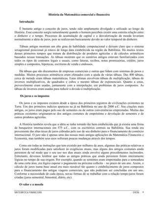 MATEMÁTICA FINANCEIRA ERON 4
História da Matemática comercial e financeira
Introdução
É bastante antigo o conceito de juros, tendo sido amplamente divulgado e utilizado ao longo da
História. Esse conceito surgiu naturalmente quando o homem percebeu existir uma estreita relação entre
o dinheiro e o tempo. Processos de acumulação de capital e a desvalorização da moeda levariam
normalmente a idéia de juros, pois se realizavam basicamente devido ao valor temporal do dinheiro.
Tábuas antigas mostram um alto grau de habilidade computacional e deixam claro que o sistema
sexagesimal posicional já estava de longa data estabelecida na região da Babilônia. Há muitos textos
desses primeiros tempos que tratam da distribuição de produtos agrícolas e de cálculos aritméticos
baseados nessas transações. As tábuas mostram que os sumérios antigos estavam familiarizados com
todos os tipos de contratos legais e usuais, como faturas, recibos, notas promissórias, crédito, juros
simples e compostos, hipotecas, escrituras de venda e endossos.
Há tábuas que são documentos de empresas comerciais e outras que lidam com sistemas de pesos e
medidas. Muitos processos aritméticos eram efetuados com a ajuda de várias tábuas. Das 400 tábuas,
cerca de metade eram tábuas matemáticas. Estas últimas envolvem tábuas de multiplicação, tábuas de
inversos multiplicativos, de quadrados e cubos e mesmo tábuas de exponenciais. Quanto a estas,
provavelmente eram usadas, juntamente com a interpolação, em problemas de juros compostos. As
tábuas de inversos eram usadas para reduzir a divisão à multiplicação.
Os juros e os impostos
Os juros e os impostos existem desde a época dos primeiros registros de civilizações existentes na
Terra. Um dos primeiros indícios apareceu na já na Babilônia no ano de 2000 a.C. Nas citações mais
antigas, os juros eram pagos pelo uso de sementes ou de outras conveniências emprestadas. Muitas das
práticas existentes originaram-se dos antigos costumes de empréstimo e devolução de sementes e de
outros produtos agrícolas.
A História também revela que a idéia se tinha tornado tão bem estabelecida que já existia uma firma
de banqueiros internacionais em 575 a.C., com os escritórios centrais na Babilônia. Sua renda era
proveniente das altas taxas de juros cobradas pelo uso de seu dinheiro para o financiamento do comércio
internacional. O juro não é apenas uma das nossas mais antigas aplicações da Matemática Financeira e
Economia, mas também seus usos sofreram poucas mudanças através dos tempos.
Como em todas as instruções que tem existido por milhares de anos, algumas das práticas relativas a
juros foram modificadas para satisfazer às exigências atuais, mas alguns dos antigos costumes ainda
persistem de tal modo que o seu uso nos dias atuais ainda envolve alguns procedimentos incômodos.
Entretanto, devemos lembrar que todas as antigas práticas que ainda persistem foram inteiramente
lógicas no tempo de sua origem. Por exemplo, quando as sementes eram emprestadas para a semeadura
de uma certa área, era lógico esperar o pagamento na próxima colheita – no prazo de um ano. Assim, o
cálculo de juros numa base anual era mais razoável tão quanto o estabelecimento de juros compostos
para o financiamento das antigas viagens comerciais, que não poderiam ser concluídas em um ano.
Conforme a necessidade de cada época, novas formas de se trabalhar com a relação tempo-juros foram
criadas (juros semestral, bimestral, diário, etc).
O valor e a moeda
 