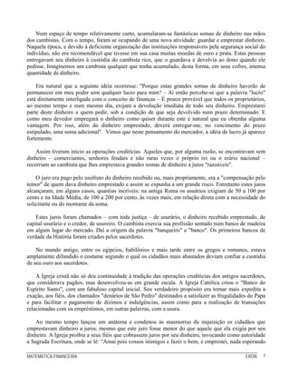 MATEMÁTICA FINANCEIRA ERON 7
Num espaço de tempo relativamente curto, acumularam-se fantásticas somas de dinheiro nas mãos
dos cambistas. Com o tempo, foram se ocupando de uma nova atividade: guardar e emprestar dinheiro.
Naquela época, e devido à deficiente organização das instituições responsáveis pela segurança social do
indivíduo, não era recomendável que tivesse em sua casa muitas moedas de ouro e prata. Estas pessoas
entregavam seu dinheiro à custódia do cambista rico, que o guardava e devolvia ao dono quando ele
pedisse. Imaginemos um cambista qualquer que tenha acumulado, desta forma, em seus cofres, imensa
quantidade de dinheiro.
Era natural que a seguinte idéia ocorresse: "Porque estas grandes somas de dinheiro haverão de
permanecer em meu poder sem qualquer lucro para mim? – Ai então percebe-se que a palavra "lucro"
está diretamente interligada com o conceito de finanças – É pouco provável que todos os proprietários,
ao mesmo tempo e num mesmo dia, exijam a devolução imediata de todo seu dinheiro. Emprestarei
parte deste dinheiro a quem pedir, sob a condição de que seja devolvido num prazo determinado. E
como meu devedor empregará o dinheiro como quiser durante este é natural que eu obtenha alguma
vantagem. Por isso, além do dinheiro emprestado, deverá entregar-me, no vencimento do prazo
estipulado, uma soma adicional". Vimos que neste pensamento do mercador, a idéia de lucro já aparece
fortemente.
Assim tiveram início as operações creditícias. Aqueles que, por alguma razão, se encontravam sem
dinheiro – comerciantes, senhores feudais e não raras vezes o próprio rei ou o erário nacional –
recorriam ao cambista que lhes emprestava grandes somas de dinheiro a juros "razoáveis".
O juro era pago pelo usufruto do dinheiro recebido ou, mais propriamente, era a "compensação pelo
temor" de quem dava dinheiro emprestado e assim se expunha a um grande risco. Entretanto estes juros
alcançaram, em alguns casos, quantias incríveis: na antiga Roma os usuários exigiam de 50 a 100 por
cento e na Idade Média, de 100 a 200 por cento, às vezes mais, em relação direta com a necessidade do
solicitante ou do montante da soma.
Estes juros foram chamados – com toda justiça – de usurário, o dinheiro recebido emprestado, de
capital usurário e o credor, de usureiro. O cambista exercia sua profissão sentado num banco de madeira
em algum lugar do mercado. Daí a origem da palavra "banqueiro" e "banco". Os primeiros bancos de
verdade da História foram criados pelos sacerdotes.
No mundo antigo, entre os egípcios, babilônios e mais tarde entre os gregos e romanos, estava
amplamente difundido o costume segundo o qual os cidadãos mais abastados deviam confiar a custódia
de seu ouro aos sacerdotes.
A Igreja cristã não só deu continuidade à tradição das operações creditícias dos antigos sacerdotes,
que considerava pagãos, mas desenvolveu-as em grande escala. A Igreja Católica criou o "Banco do
Espírito Santo", com um fabuloso capital inicial. Seu verdadeiro propósito era tornar mais expedita a
exação, aos fiéis, dos chamados "denários de São Pedro" destinados a satisfazer as frugalidades do Papa
e para facilitar o pagamento de dízimos e indulgências, assim como para a realização de transações
relacionadas com os empréstimos, em outras palavras, com a usura.
Ao mesmo tempo lançou um anátema e condenou às masmorras da inquisição os cidadãos que
emprestavam dinheiro a juros, mesmo que este juro fosse menor do que aquele que ela exigia por seu
dinheiro. A Igreja proibia a seus fiéis que cobrassem juros por seu dinheiro, invocando como autoridade
a Sagrada Escritura, onde se lê: "Amai pois vossos inimigos e fazei o bem, e emprestei, nada esperando
 