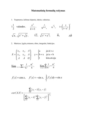 Matematinių formulių rašymas


1. Trupmenos, kėlimas laipsniu, šaknis, vektorius.

  1                           x2                      2                    1          1 
                                                                                                3

1   valandos ,                    ,
                                                 x   k +1
                                                              ,           x 2,    1+     2 
  2                          k +1                                                    1− x 
                                                                                            
   x, x + y ,
            2                          3
                                           2,    (x   2
                                                          + y3 ,  )              a,         AB


2. Matricos, lygčių sistemos, ribos, integralai, funkcijos.



     x11       x12      Λ                a                 jei d > c
                                         
X =  x21       x22      Λ ,          y = b + x             jei a = b
     Λ          Λ       O                1                 kitu atveju
                                         

                    1 π2                                  n
                                                           1 π2
       n → ∞ ∑ k =1 2                           lim ∑ k 2 = 6
                n
lim                k
                      =
                        6
                          ,
                                                 n →∞ k =1




                                                              z

 f ( x ) = cos x,          f' ( x ) = − sin x,              ∫ f ( y ) dy = sin x
                                                            0



                            n

                           ∑( x    i   − x )( y i − y )
corr ( X,Y ) =             i =1
                                                                  1
                    n
                           ( xi − x ) 2 ∑ ( y i − y ) 2 
                                          n                           2

                    ∑                                  
                     i =1              i =1            
 