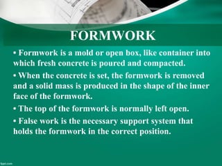 FORMWORK
• Formwork is a mold or open box, like container into
which fresh concrete is poured and compacted.
• When the concrete is set, the formwork is removed
and a solid mass is produced in the shape of the inner
face of the formwork.
• The top of the formwork is normally left open.
• False work is the necessary support system that
holds the formwork in the correct position.
 