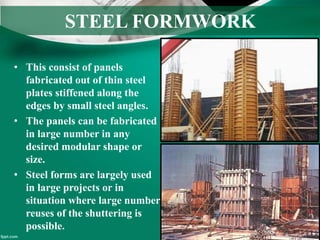 STEEL FORMWORK
• This consist of panels
fabricated out of thin steel
plates stiffened along the
edges by small steel angles.
• The panels can be fabricated
in large number in any
desired modular shape or
size.
• Steel forms are largely used
in large projects or in
situation where large number
reuses of the shuttering is
possible.
 