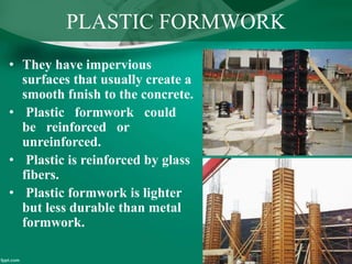 PLASTIC FORMWORK
• They have impervious
surfaces that usually create a
smooth fınish to the concrete.
• Plastic formwork could
be reinforced or
unreinforced.
• Plastic is reinforced by glass
fibers.
• Plastic formwork is lighter
but less durable than metal
formwork.
 