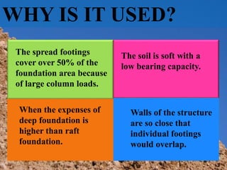 WHY IS IT USED?
When the expenses of
deep foundation is
higher than raft
foundation.
Walls of the structure
are so close that
individual footings
would overlap.
The spread footings
cover over 50% of the
foundation area because
of large column loads.
The soil is soft with a
low bearing capacity.
 