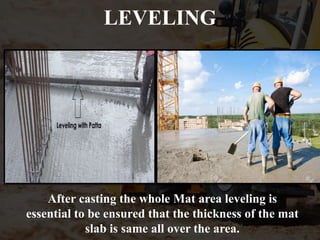 LEVELING
After casting the whole Mat area leveling is
essential to be ensured that the thickness of the mat
slab is same all over the area.
 