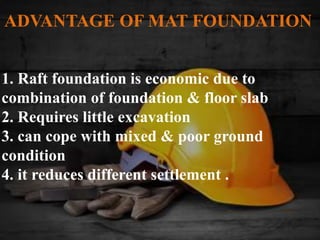 1. Raft foundation is economic due to
combination of foundation & floor slab
2. Requires little excavation
3. can cope with mixed & poor ground
condition
4. it reduces different settlement .
ADVANTAGE OF MAT FOUNDATION
 