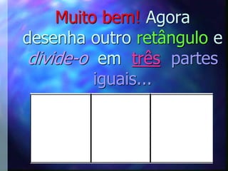 Muito bem! Agora
desenha outro retângulo e
divide-o em três partes
         iguais...
 