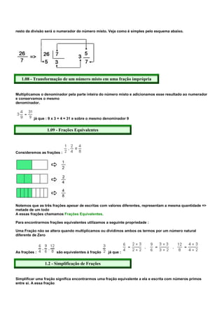 resto da divisão será o numerador do número misto. Veja como é simples pelo esquema abaixo.




   1.08 - Transformação de um número misto em uma fração imprópria


Multiplicamos o denominador pela parte inteira do número misto e adicionamos esse resultado ao numerador
e conservamos o mesmo
denominador.



          já que : 9 x 3 + 4 = 31 e sobre o mesmo denominador 9


                 1.09 - Frações Equivalentes




Consideremos as frações :




Notemos que as três frações apesar de escritas com valores diferentes, representam a mesma quantidade =>
metade de um todo
A essas frações chamamos Frações Equivalentes.

Para encontrarmos frações equivalentes utilizamos a seguinte propriedade :

Uma Fração não se altera quando multiplicamos ou dividimos ambos os termos por um número natural
diferente de Zero



As frações :          são equivalentes à fração    já que :


                1.2 - Simplificação de Frações


Simplificar uma fração significa encontrarmos uma fração equivalente a ela e escrita com números primos
entre si. A essa fração
 