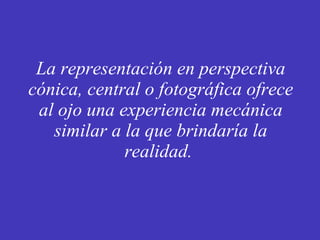 La representación en perspectiva cónica, central o fotográfica ofrece al ojo una experiencia mecánica similar a la que brindaría la realidad.  