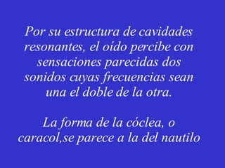 Por su estructura de cavidades resonantes, el oído percibe con sensaciones parecidas dos sonidos cuyas frecuencias sean una el doble de la otra. La forma de la cóclea, o caracol,se parece a la del nautilo 