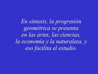En síntesis, la progresión geométrica se presenta en las artes, las ciencias, la economía y la naturaleza, y eso facilita el estudio. 