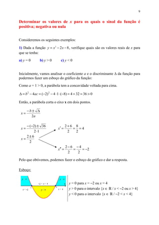 9


Determinar os valores de x para os quais o sinal da função é
positiva; negativa ou nula


Consideremos os seguintes exemplos:

1) Dada a função y = x 2 − 2 x − 8 , verifique quais são os valores reais de x para
que se tenha:

a) y = 0       b) y > 0        c) y < 0


Inicialmente, vamos analisar o coeficiente a e o discriminante ∆ da função para
podermos fazer um esboço do gráfico da função:

Como a = 1 > 0, a parábola tem a concavidade voltada para cima.

∆ = b 2 − 4ac = (−2) 2 − 4 ⋅ 1 ⋅ (−8) = 4 + 32 = 36 > 0

Então, a parábola corta o eixo x em dois pontos.

      −b± ∆
 x=
        2a

    − (−2) ± 36                      2+6 8
 x=                          x′ =       = =4
         2 ⋅1                         2  2
    2±6
 x=
      2
                                     2−6 −4
                             x′′ =      =   = −2
                                      2   2

Pelo que obtivemos, podemos fazer o esboço do gráfico e dar a resposta.

Esboço:


                                      y = 0 para x = −2 ou x = 4
                                      y > 0 para o intervalo {x ∈ / x < −2 ou x > 4}
                                      y < 0 para o intervalo {x ∈ / −2 < x < 4}
 