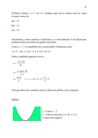 10


2) Dada a função y = x 2 − 4 x + 4 , verifique quais são os valores reais de x para
os quais vamos ter:

a) y = 0

b) y > 0
c) y < 0



Inicialmente, vamos analisar o coeficiente a e o discriminante ∆ da função para
podermos fazer um esboço do gráfico da função:

Como a = 1 > 0, a parábola tem a concavidade voltada para cima.

∆ = b 2 − 4ac = (−4) 2 − 4 ⋅1 ⋅ 4 = 16 − 16 = 0

Então, a parábola tangencia eixo x.

      −b± ∆
 x=
        2a

    − (−4) ± 0
 x=
        2 ⋅1
    4±0                                   4
 x=                          x′ = x′′ =     =2
      2                                   2



Pelo que obtivemos, podemos fazer o esboço do gráfico e dar a resposta.



Esboço:




                                     y = 0 para x = 2
                                     y > 0 para o intervalo {x ∈   / x ≠ 2}
                                     y nunca será negativo
 