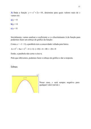 11


3) Dada a função y = − x 2 + 2 x − 10 , determine para quais valores reais de x
vamos ter:

a) y = 0
b) y > 0

c) y < 0



Inicialmente, vamos analisar o coeficiente a e o discriminante ∆ da função para
podermos fazer um esboço do gráfico da função:

Como a = −1 < 0, a parábola tem a concavidade voltada para baixo.

∆ = b 2 − 4ac = 2 2 − 4 ⋅ (−1) ⋅ (−10) = 4 − 40 = −36 < 0

Então, a parábola não corta o eixo x.

Pelo que obtivemos, podemos fazer o esboço do gráfico e dar a resposta.



Esboço:




                                   Nesse caso, y será sempre negativo para
                                   qualquer valor real de x
 