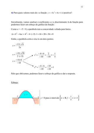 12


4) Para quais valores reais de x a função y = −5 x 2 + 4 x + 1 é positiva?



Inicialmente, vamos analisar o coeficiente a e o discriminante ∆ da função para
podermos fazer um esboço do gráfico da função:

Como a = −5 < 0, a parábola tem a concavidade voltada para baixo.

∆ = b 2 − 4ac = 4 2 − 4 ⋅ (−5) ⋅ 1 = 16 + 20 = 36 > 0

Então, a parábola corta o eixo x em dois pontos.

      −b± ∆
 x=
        2a

      − 4 ± 36                      −4+6     2      1
 x=                         x′ =          =      =−
       2 ⋅ (−5)                      − 10   − 10    5
      −4±6
 x=
       − 10
                                    − 4 − 6 − 10
                            x′′ =          =      =1
                                     − 10    − 10

Pelo que obtivemos, podemos fazer o esboço do gráfico e dar a resposta.



Esboço:




                                                                   / − < x <1
                                                                      1
                                      y > 0 para o intervalo   ∈
                                                                      5
 