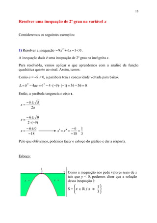 13


Resolver uma inequação de 2º grau na variável x


Consideremos os seguintes exemplos:



1) Resolver a inequação − 9 x 2 + 6 x − 1 < 0 .

A inequação dada é uma inequação de 2º grau na incógnita x.

Para resolvê-la, vamos aplicar o que aprendemos com a análise da função
quadrática quanto ao sinal. Assim, temos:

Como a = −9 < 0, a parábola tem a concavidade voltada para baixo.

∆ = b 2 − 4ac = 6 2 − 4 ⋅ (−9) ⋅ (−1) = 36 − 36 = 0

Então, a parábola tangencia o eixo x.

      −b± ∆
 x=
        2a

      −6± 0
 x=
      2 ⋅ (−9)
      −6±0                               −6 1
 x=                         x′ = x′′ =       =
       − 18                              − 18 3

Pelo que obtivemos, podemos fazer o esboço do gráfico e dar a resposta.



Esboço:



                                    Como a inequação nos pede valores reais de x
                                    tais que y < 0, podemos dizer que a solução
                                    dessa inequação é:

                                                  /
                                                      1
                                    S=      ∈
                                                      3
 