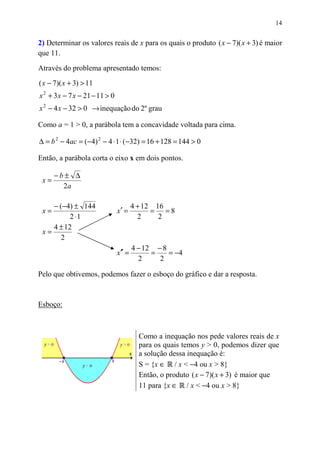 14


2) Determinar os valores reais de x para os quais o produto ( x − 7)( x + 3) é maior
que 11.
Através do problema apresentado temos:
( x − 7)( x + 3) > 11
x 2 + 3 x − 7 x − 21 − 11 > 0
x 2 − 4 x − 32 > 0 → inequação do 2º grau

Como a = 1 > 0, a parábola tem a concavidade voltada para cima.

∆ = b 2 − 4ac = (−4) 2 − 4 ⋅ 1 ⋅ (−32) = 16 + 128 = 144 > 0

Então, a parábola corta o eixo x em dois pontos.

      −b± ∆
 x=
        2a

    − (−4) ± 144                        4 + 12 16
 x=                             x′ =          = =8
          2 ⋅1                            2     2
    4 ± 12
 x=
       2
                                        4 − 12 − 8
                                x′′ =         =    = −4
                                          2     2

Pelo que obtivemos, podemos fazer o esboço do gráfico e dar a resposta.



Esboço:



                                          Como a inequação nos pede valores reais de x
                                          para os quais temos y > 0, podemos dizer que
                                          a solução dessa inequação é:
                                          S = {x ∈ / x < −4 ou x > 8}
                                          Então, o produto ( x − 7)( x + 3) é maior que
                                          11 para {x ∈ / x < −4 ou x > 8}
 