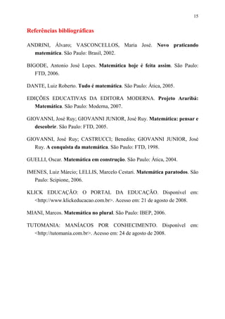 15


Referências bibliográficas

ANDRINI, Álvaro; VASCONCELLOS, Maria José. Novo praticando
  matemática. São Paulo: Brasil, 2002.

BIGODE, Antonio José Lopes. Matemática hoje é feita assim. São Paulo:
   FTD, 2006.

DANTE, Luiz Roberto. Tudo é matemática. São Paulo: Ática, 2005.

EDIÇÕES EDUCATIVAS DA EDITORA MODERNA. Projeto Araribá:
   Matemática. São Paulo: Moderna, 2007.

GIOVANNI, José Ruy; GIOVANNI JUNIOR, José Ruy. Matemática: pensar e
   descobrir. São Paulo: FTD, 2005.

GIOVANNI, José Ruy; CASTRUCCI; Benedito; GIOVANNI JUNIOR, José
   Ruy. A conquista da matemática. São Paulo: FTD, 1998.

GUELLI, Oscar. Matemática em construção. São Paulo: Ática, 2004.

IMENES, Luiz Márcio; LELLIS, Marcelo Cestari. Matemática paratodos. São
  Paulo: Scipione, 2006.

KLICK EDUCAÇÃO: O PORTAL DA EDUCAÇÃO. Disponível em:
   <http://www.klickeducacao.com.br>. Acesso em: 21 de agosto de 2008.

MIANI, Marcos. Matemática no plural. São Paulo: IBEP, 2006.

TUTOMANIA: MANÍACOS POR CONHECIMENTO. Disponível em:
  <http://tutomania.com.br>. Acesso em: 24 de agosto de 2008.
 