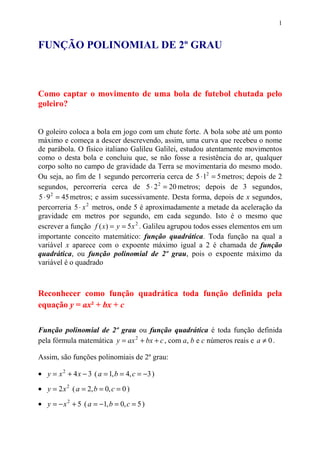 1


FUNÇÃO POLINOMIAL DE 2º GRAU



Como captar o movimento de uma bola de futebol chutada pelo
goleiro?


O goleiro coloca a bola em jogo com um chute forte. A bola sobe até um ponto
máximo e começa a descer descrevendo, assim, uma curva que recebeu o nome
de parábola. O físico italiano Galileu Galilei, estudou atentamente movimentos
como o desta bola e concluiu que, se não fosse a resistência do ar, qualquer
corpo solto no campo de gravidade da Terra se movimentaria do mesmo modo.
Ou seja, ao fim de 1 segundo percorreria cerca de 5 ⋅ 12 = 5 metros; depois de 2
segundos, percorreria cerca de 5 ⋅ 2 2 = 20 metros; depois de 3 segundos,
5 ⋅ 9 2 = 45 metros; e assim sucessivamente. Desta forma, depois de x segundos,
percorreria 5 ⋅ x 2 metros, onde 5 é aproximadamente a metade da aceleração da
gravidade em metros por segundo, em cada segundo. Isto é o mesmo que
escrever a função f ( x) = y = 5 x 2 . Galileu agrupou todos esses elementos em um
importante conceito matemático: função quadrática. Toda função na qual a
variável x aparece com o expoente máximo igual a 2 é chamada de função
quadrática, ou função polinomial de 2º grau, pois o expoente máximo da
variável é o quadrado



Reconhecer como função quadrática toda função definida pela
equação y = ax² + bx + c

Função polinomial de 2º grau ou função quadrática é toda função definida
pela fórmula matemática y = ax 2 + bx + c , com a, b e c números reais e a ≠ 0 .

Assim, são funções polinomiais de 2º grau:

• y = x 2 + 4 x − 3 ( a = 1, b = 4, c = −3 )
• y = 2x 2 ( a = 2, b = 0, c = 0 )
• y = − x 2 + 5 ( a = −1, b = 0, c = 5 )
 