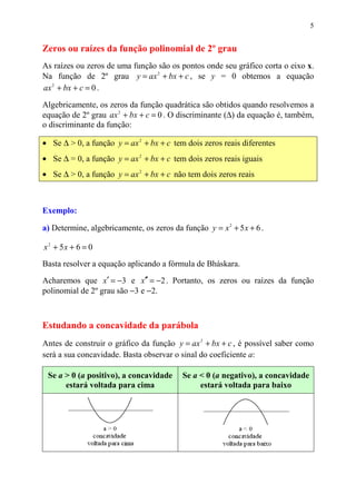 5


Zeros ou raízes da função polinomial de 2º grau
As raízes ou zeros de uma função são os pontos onde seu gráfico corta o eixo x.
Na função de 2º grau y = ax 2 + bx + c , se y = 0 obtemos a equação
ax 2 + bx + c = 0 .

Algebricamente, os zeros da função quadrática são obtidos quando resolvemos a
equação de 2º grau ax 2 + bx + c = 0 . O discriminante (∆) da equação é, também,
o discriminante da função:

• Se ∆ > 0, a função y = ax 2 + bx + c tem dois zeros reais diferentes
• Se ∆ = 0, a função y = ax 2 + bx + c tem dois zeros reais iguais
• Se ∆ > 0, a função y = ax 2 + bx + c não tem dois zeros reais



Exemplo:

a) Determine, algebricamente, os zeros da função y = x 2 + 5 x + 6 .

x 2 + 5x + 6 = 0
Basta resolver a equação aplicando a fórmula de Bháskara.

Acharemos que x′ = −3 e x′′ = −2 . Portanto, os zeros ou raízes da função
polinomial de 2º grau são −3 e −2.



Estudando a concavidade da parábola
Antes de construir o gráfico da função y = ax 2 + bx + c , é possível saber como
será a sua concavidade. Basta observar o sinal do coeficiente a:

 Se a > 0 (a positivo), a concavidade      Se a < 0 (a negativo), a concavidade
      estará voltada para cima                  estará voltada para baixo
 