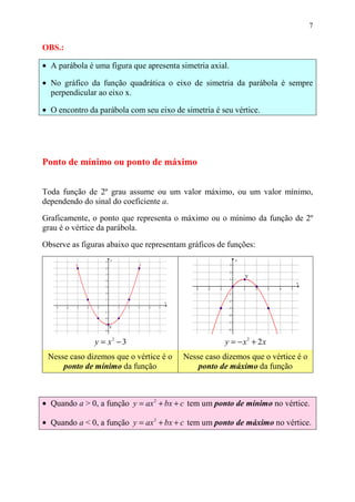 7


OBS.:

• A parábola é uma figura que apresenta simetria axial.

• No gráfico da função quadrática o eixo de simetria da parábola é sempre
  perpendicular ao eixo x.

• O encontro da parábola com seu eixo de simetria é seu vértice.




Ponto de mínimo ou ponto de máximo


Toda função de 2º grau assume ou um valor máximo, ou um valor mínimo,
dependendo do sinal do coeficiente a.
Graficamente, o ponto que representa o máximo ou o mínimo da função de 2º
grau é o vértice da parábola.

Observe as figuras abaixo que representam gráficos de funções:




               y = x2 − 3                            y = − x2 + 2x
 Nesse caso dizemos que o vértice é o    Nesse caso dizemos que o vértice é o
     ponto de mínimo da função               ponto de máximo da função



• Quando a > 0, a função y = ax 2 + bx + c tem um ponto de mínimo no vértice.

• Quando a < 0, a função y = ax 2 + bx + c tem um ponto de máximo no vértice.
 