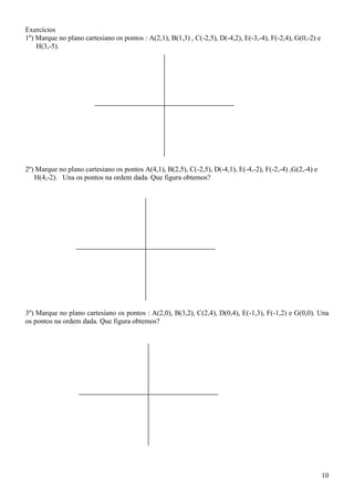 Exercícios
1º) Marque no plano cartesiano os pontos : A(2,1), B(1,3) , C(-2,5), D(-4,2), E(-3,-4), F(-2,4), G(0,-2) e
    H(3,-5).




2º) Marque no plano cartesiano os pontos A(4,1), B(2,5), C(-2,5), D(-4,1), E(-4,-2), F(-2,-4) ,G(2,-4) e
   H(4,-2). Una os pontos na ordem dada. Que figura obtemos?




3º) Marque no plano cartesiano os pontos : A(2,0), B(3,2), C(2,4), D(0,4), E(-1,3), F(-1,2) e G(0,0). Una
os pontos na ordem dada. Que figura obtemos?




                                                                                                             10
 