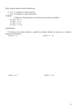 Pelos exemplos podemos concluir também que :

    se a > 0 a função do 1º grau é crescente.
    Se a < 0 a função do 1º grau é decrescente
Exemplos:
            1º) Diga se as funções abaixo são crescentes ou decrescentes e justifique:
      a) F(x) = 3x + 2
      b) F(x) = –4x – 7
      c) F(x) = 3 – 2x
      d) F(x) = – 7 + 5x

EXERCÍCIOS

   1º) Construa, num sistema cartesiano, o gráfico das funções, dizendo em cada caso se a função é
crescente ou decrescente :
    a) f(x) = x + 2                                      b) f(x) = -1 + 3x




    c) f(x) = - x+ 2                                          d) f(x)= -1 - 3x




                                                                                               13
 