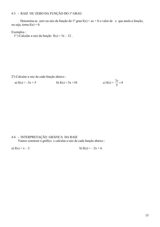 4.3 - RAIZ OU ZERO DA FUNÇÃO DO 1º GRAU

       Denomina-se zero ou raiz da função do 1º grau f(x) = ax + b o valor de x que anula a função,
ou seja, torna f(x) = 0.

Exemplos :
 1º ) Calcular a raiz da função f(x) = 3x – 12 .




2º) Calcular a raiz de cada função abaixo :
                                                                                       3x
  a) f(x) = –3x + 5                b) f(x) = 5x +10                        c) f(x) =      8
                                                                                       5




4.4 - INTERPRETAÇÃO GRÁFICA DA RAIZ
    Vamos construir o gráfico e calcular a raiz de cada função abaixo :

a) f(x) = x – 2                                       b) f(x) = – 2x + 6




                                                                                                      15
 