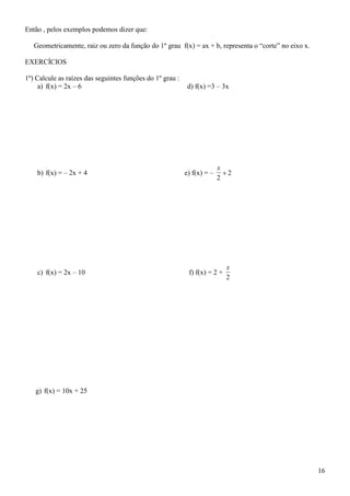 Então , pelos exemplos podemos dizer que:

   Geometricamente, raiz ou zero da função do 1º grau f(x) = ax + b, representa o “corte” no eixo x.

EXERCÍCIOS

1º) Calcule as raízes das seguintes funções do 1º grau :
     a) f(x) = 2x – 6                                       d) f(x) =3 – 3x




                                                                         x
    b) f(x) = – 2x + 4                                     e) f(x) = –     2
                                                                         2




                                                                            x
    c) f(x) = 2x – 10                                       f) f(x) = 2 +
                                                                            2




   g) f(x) = 10x + 25




                                                                                                       16
 