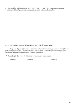 2º) Faça o gráfico das funções f(x) = x – 2 , g(x) = –2x + 1 e h(x) = 3x - 2, num mesmo sistema
   cartesiano. Identifique como crescente ou decrescente cada uma das funções.




4.5 - ESTUDO DA VARIAÇÃO DO SINAL DA FUNÇÃO DO 1º GRAU

     A função do 1º grau f(x) = ax+b , conforme os valores atribuídos a x , pode ser positiva ( f(x) >0 )
pode ser negativa ( f(x)<0 ) ou pode ser igual a zero ( f(x) = 0 ). Em outras palavras a função pode
variar entre positiva, negativa ou nula. Observe os exemplos :

1º) Dada a função f(x) = 2x – 4 , determinar os valores de x parta os quais :

      a) f(x) = 0                 b) f(x) > 0                             c) f(x) < 0




                                                                                                        17
 