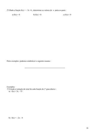 2º) Dada a função f(x) = – 3x +6 , determinar os valores de x parta os quais :

      a) f(x) = 0                 b) f(x) > 0                            c) f(x) < 0




Pelos exemplos podemos estabelecer o seguinte resumo :




Exemplos:
1º) Estude a variação do sinal de cada função do 1º grau abaixo :
   a) f(x) = 5x – 15




  b) f(x) = – 2x – 8




                                                                                       18
 