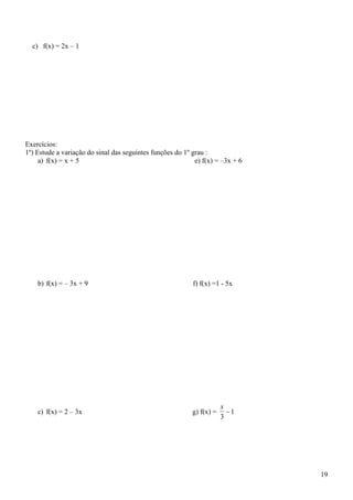 c) f(x) = 2x – 1




Exercícios:
1º) Estude a variação do sinal das seguintes funções do 1º grau :
     a) f(x) = x + 5                                        e) f(x) = –3x + 6




    b) f(x) = – 3x + 9                                     f) f(x) =1 - 5x




                                                                       x
    c) f(x) = 2 – 3x                                       g) f(x) =     1
                                                                       3




                                                                                19
 