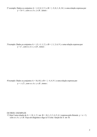 2º exemplo: Dados os conjuntos A = {-2, 0, 2, 5 } e B = { -5, 0, 1, 8, 16 } e uma relação expressa por
            y = 3x+1 , com x  A e y  B , temos :




3ºexemplo: Dados os conjuntos A = {-3, -1, 1, 2 } e B = { 1, 3, 6, 9 } e uma relação expressa por
            y = x2 , com x  A e y  B , temos :




4ºexemplo: Dados os conjuntos A = 16, 81} e B = { - 4, 4, 9 } e uma relação expressa por
            y =  x , com x  A e y  B , temos :




OUTROS EXEMPLOS
1º) Seja f uma relação de A = { 0, 1, 2 } em B = {0, 1, 2, 3, 4, 5, 6 } expressa pela fórmula y = x + 3,
    com x  A e y  B . Faça um diagrama e diga se f é uma função de A em B.




                                                                                                           2
 