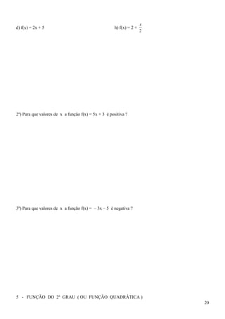 x
d) f(x) = 2x + 5                                     h) f(x) = 2 +
                                                                     2




2º) Para que valores de x a função f(x) = 5x + 3 é positiva ?




3º) Para que valores de x a função f(x) = – 3x – 5 é negativa ?




5 - FUNÇÃO DO 2º GRAU ( OU FUNÇÃO QUADRÁTICA )
                                                                         20
 