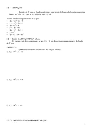5.1 - DEFINIÇÃO

               Função do 2º grau ou função quadrática é toda função definida pela fórmula matemática
   F(x) = ax2 + bx + c , com a, b, c números reais e a  0.

 Assim, são funções polinomiais do 2º grau :
 f(x) = 3x2 +5x + 8
 y = – x2 – 3x – 4
 f(x) = x2 – 9
 y = – 2x2 + 6x
 f(x) = x2 – 2x + 1
 y = 4x2
 f(x) = 5 – 3x + 5x2

5.2 - RAÍZ DA FUNÇÃO DO 2º GRAU
        Os valores reais de x para os quais se tem f(x) = 0 são denominados raízes ou zeros da função
do 2º grau .

EXEMPLOS:
              1º) Determinar as raízes de cada uma das funções abaixo :
           2
a) f(x) = x – 3x – 10




b) f(x) = x2 – 8x + 16




c) f(x) = x2 – 3x + 8




PELOS EXEMPLOS PODEMOS OBSERVAR QUE :

                                                                                                        21
 